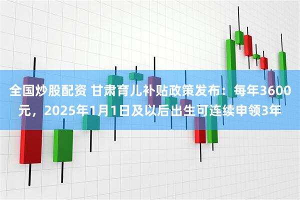 全国炒股配资 甘肃育儿补贴政策发布：每年3600元，2025年1月1日及以后出生可连续申领3年